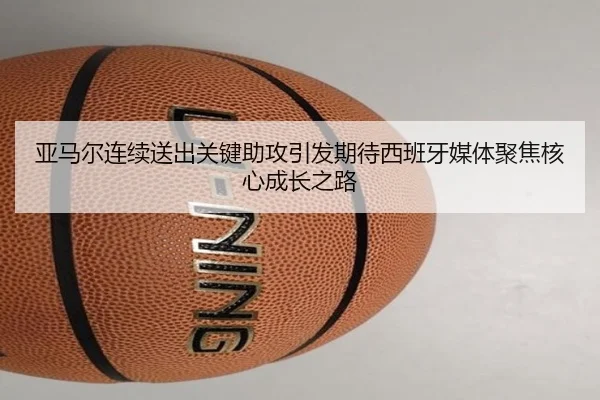 亚马尔连续送出关键助攻引发期待西班牙媒体聚焦核心成长之路