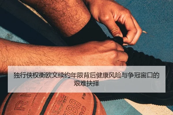 独行侠权衡欧文续约年限背后健康风险与争冠窗口的艰难抉择