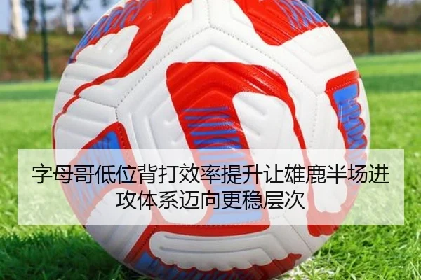字母哥低位背打效率提升让雄鹿半场进攻体系迈向更稳层次